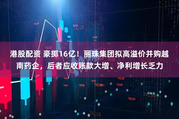 港股配资 豪掷16亿！丽珠集团拟高溢价并购越南药企，后者应收账款大增、净利增长乏力