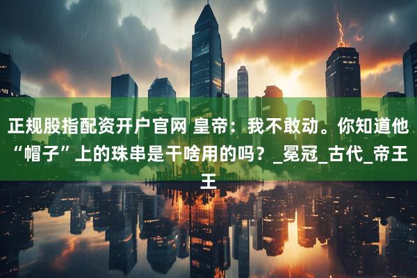 正规股指配资开户官网 皇帝：我不敢动。你知道他“帽子”上的珠串是干啥用的吗？_冕冠_古代_帝王
