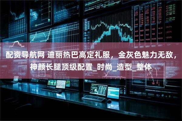 配资导航网 迪丽热巴高定礼服，金灰色魅力无敌，神颜长腿顶级配置_时尚_造型_整体