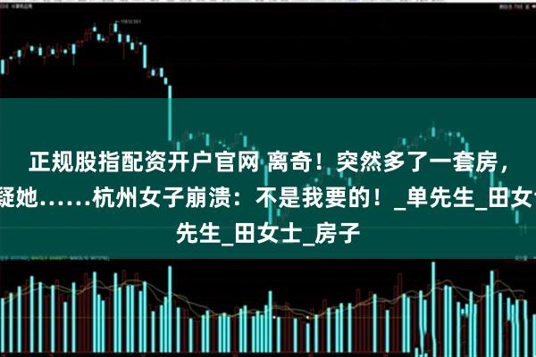 正规股指配资开户官网 离奇！突然多了一套房，丈夫怀疑她……杭州女子崩溃：不是我要的！_单先生_田女士_房子