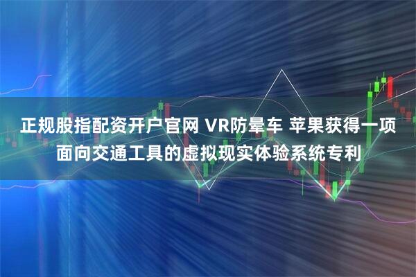 正规股指配资开户官网 VR防晕车 苹果获得一项面向交通工具的虚拟现实体验系统专利