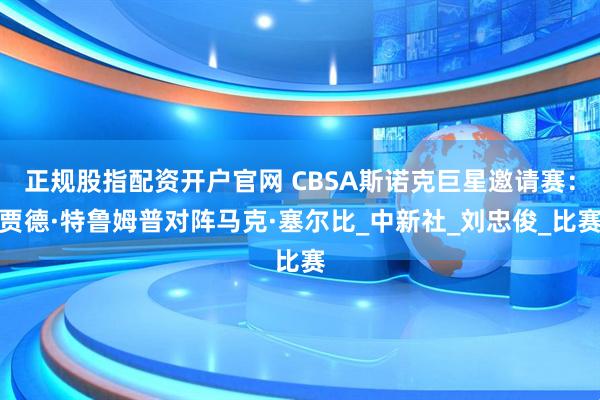 正规股指配资开户官网 CBSA斯诺克巨星邀请赛：贾德·特鲁姆普对阵马克·塞尔比_中新社_刘忠俊_比赛