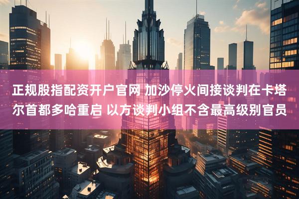 正规股指配资开户官网 加沙停火间接谈判在卡塔尔首都多哈重启 以方谈判小组不含最高级别官员