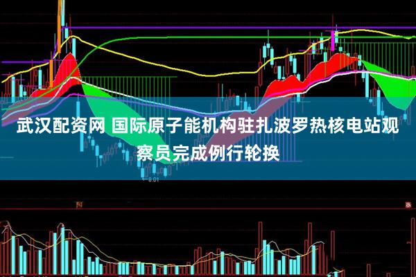武汉配资网 国际原子能机构驻扎波罗热核电站观察员完成例行轮换