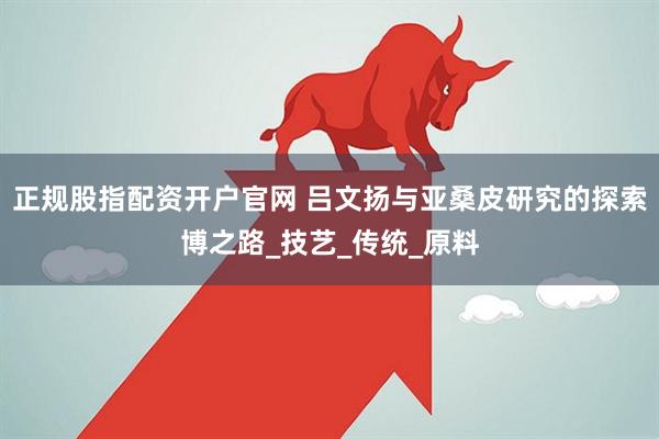 正规股指配资开户官网 吕文扬与亚桑皮研究的探索博之路_技艺_传统_原料