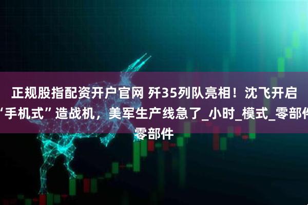 正规股指配资开户官网 歼35列队亮相！沈飞开启“手机式”造战机，美军生产线急了_小时_模式_零部件