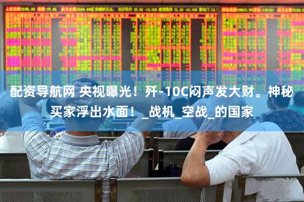配资导航网 央视曝光！歼-10C闷声发大财。神秘买家浮出水面！_战机_空战_的国家