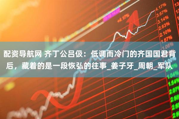 配资导航网 齐丁公吕伋：低调而冷门的齐国国君背后，藏着的是一段恢弘的往事_姜子牙_周朝_军队