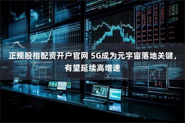 正规股指配资开户官网 5G成为元宇宙落地关键，有望延续高增速