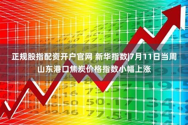 正规股指配资开户官网 新华指数|7月11日当周山东港口焦炭价格指数小幅上涨