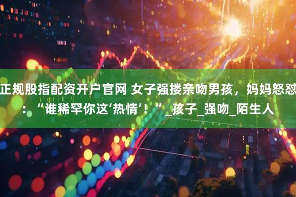 正规股指配资开户官网 女子强搂亲吻男孩，妈妈怒怼：“谁稀罕你这‘热情’！”_孩子_强吻_陌生人