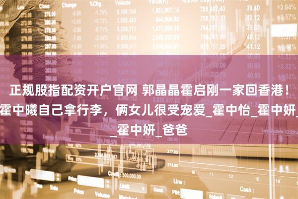 正规股指配资开户官网 郭晶晶霍启刚一家回香港！12岁霍中曦自己拿行李，俩女儿很受宠爱_霍中怡_霍中妍_爸爸