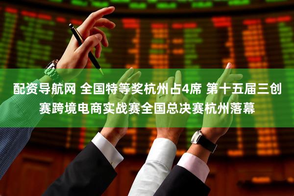 配资导航网 全国特等奖杭州占4席 第十五届三创赛跨境电商实战赛全国总决赛杭州落幕