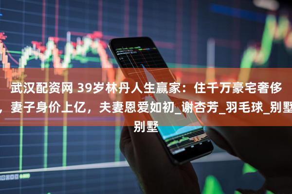 武汉配资网 39岁林丹人生赢家：住千万豪宅奢侈，妻子身价上亿，夫妻恩爱如初_谢杏芳_羽毛球_别墅