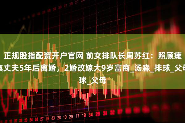 正规股指配资开户官网 前女排队长周苏红：照顾瘫痪丈夫5年后离婚，2婚改嫁大9岁富商_汤淼_排球_父母