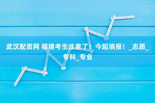 武汉配资网 福建考生注意了！今起填报！_志愿_专科_专业