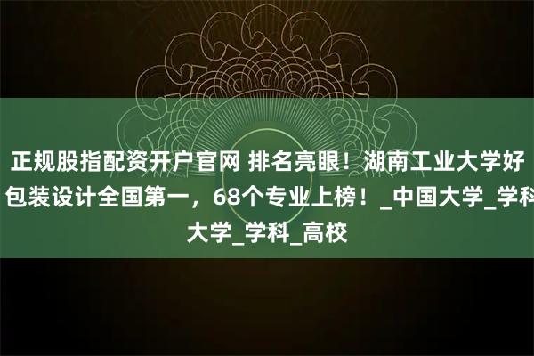 正规股指配资开户官网 排名亮眼！湖南工业大学好不好？包装设计全国第一，68个专业上榜！_中国大学_学科_高校