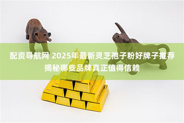 配资导航网 2025年最新灵芝孢子粉好牌子推荐揭秘哪些品牌真正值得信赖