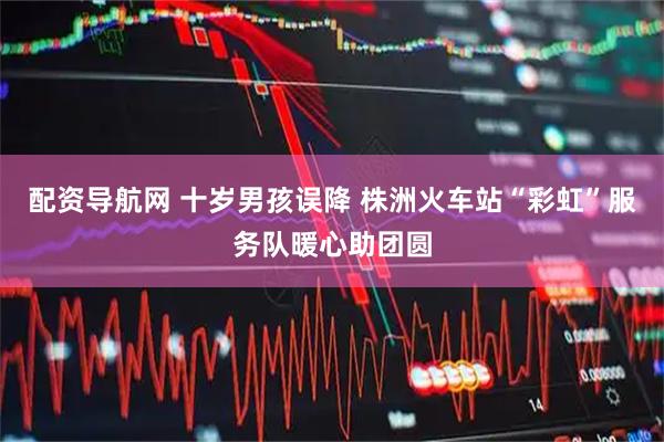 配资导航网 十岁男孩误降 株洲火车站“彩虹”服务队暖心助团圆