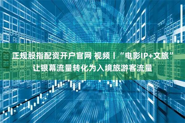 正规股指配资开户官网 视频丨“电影IP+文旅”让银幕流量转化为入境旅游客流量