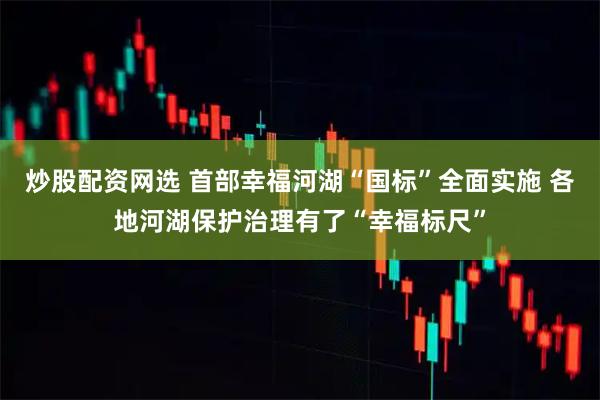炒股配资网选 首部幸福河湖“国标”全面实施 各地河湖保护治理有了“幸福标尺”