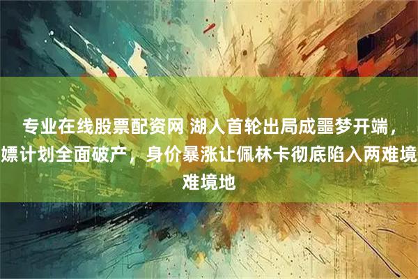 专业在线股票配资网 湖人首轮出局成噩梦开端，白嫖计划全面破产，身价暴涨让佩林卡彻底陷入两难境地