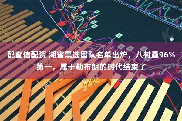 配查信配资 湖蜜票选留队名单出炉，八村塁96%第一，属于勒布朗的时代结束了