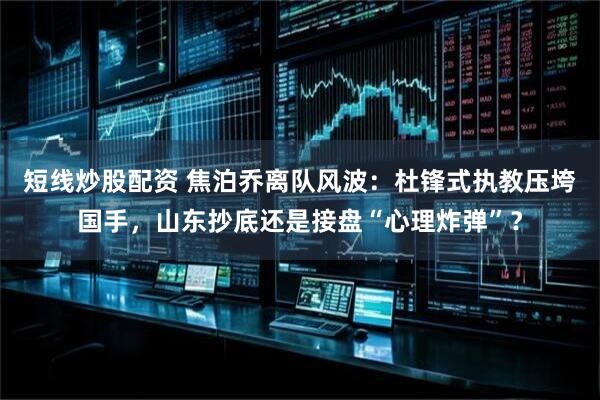 短线炒股配资 焦泊乔离队风波：杜锋式执教压垮国手，山东抄底还是接盘“心理炸弹”？