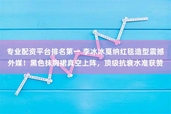 专业配资平台排名第一 李冰冰戛纳红毯造型震撼外媒！黑色抹胸裙真空上阵，顶级抗衰水准获赞