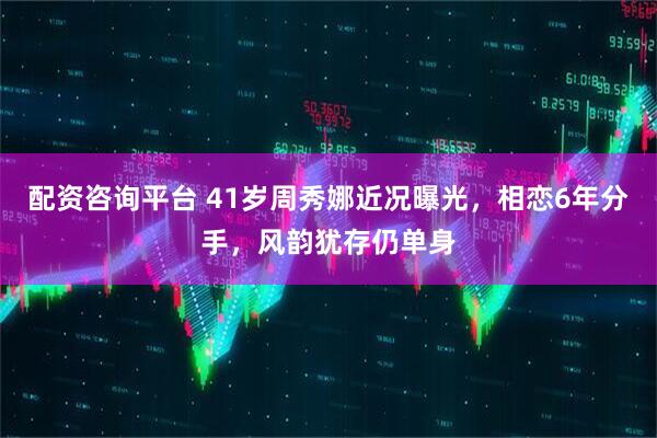 配资咨询平台 41岁周秀娜近况曝光，相恋6年分手，风韵犹存仍单身