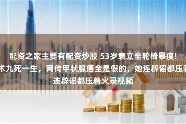 配资之家主要有配资炒股 53岁袁立坐轮椅暴瘦! 头颈大手术九死一生，网传甲状腺癌全是假的，她连辟谣都压着火录视频