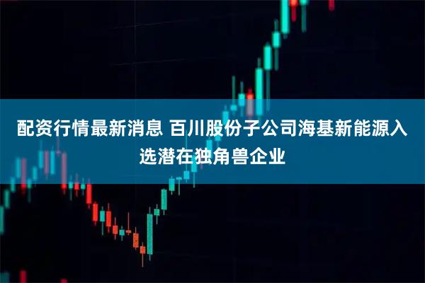 配资行情最新消息 百川股份子公司海基新能源入选潜在独角兽企业
