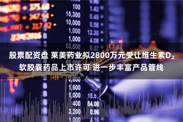 股票配资盘 莱美药业拟2800万元受让维生素D₂软胶囊药品上市许可 进一步丰富产品管线