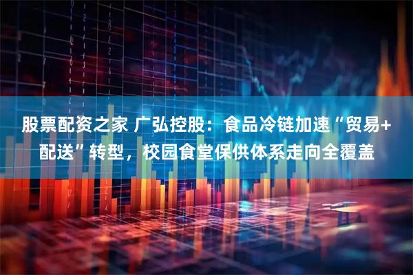 股票配资之家 广弘控股：食品冷链加速“贸易+配送”转型，校园食堂保供体系走向全覆盖